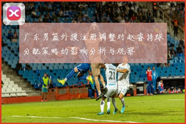 广东男篮外援注册调整对赵睿持球分配策略的影响分析与观察