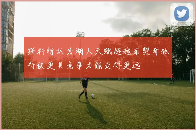 斯科特认为湖人天赋超越东契奇独行侠更具竞争力能走得更远