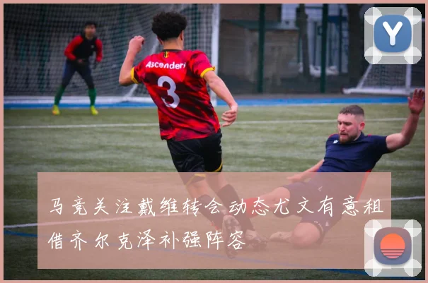 马竞关注戴维转会动态尤文有意租借齐尔克泽补强阵容