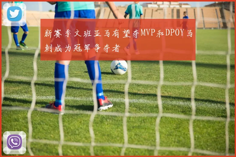新赛季文班亚马有望夺MVP和DPOY马刺成为冠军争夺者