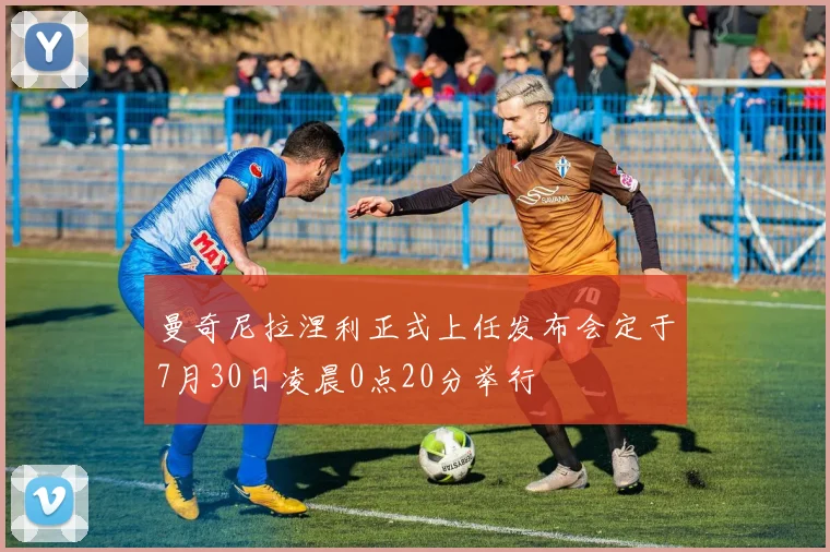 曼奇尼拉涅利正式上任发布会定于7月30日凌晨0点20分举行