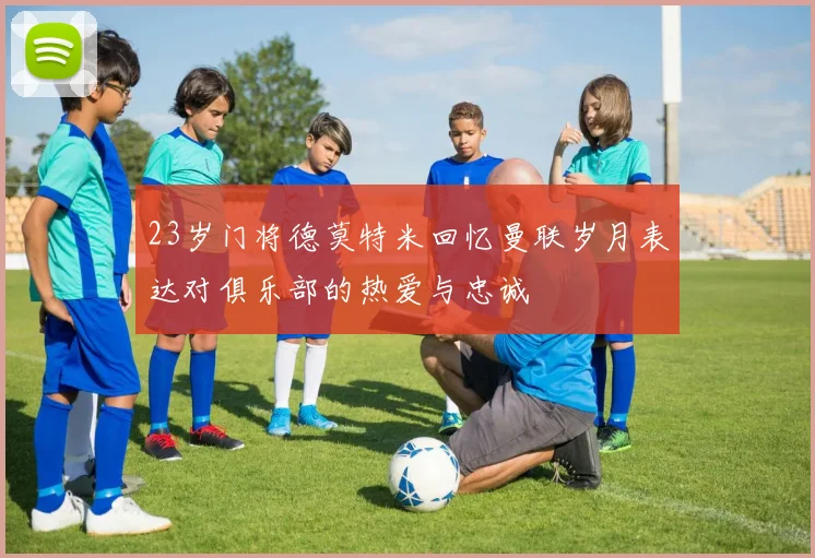 23岁门将德莫特米回忆曼联岁月表达对俱乐部的热爱与忠诚
