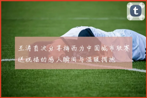 王涛首次分享梅西为中国城市联赛送祝福的感人瞬间与温暖拥抱
