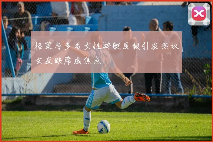 格策与多名女性游艇度假引发热议女友缺席成焦点