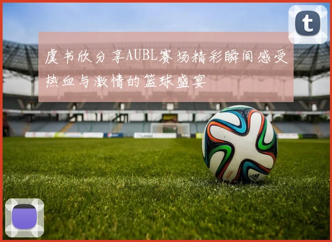 虞书欣分享AUBL赛场精彩瞬间感受热血与激情的篮球盛宴