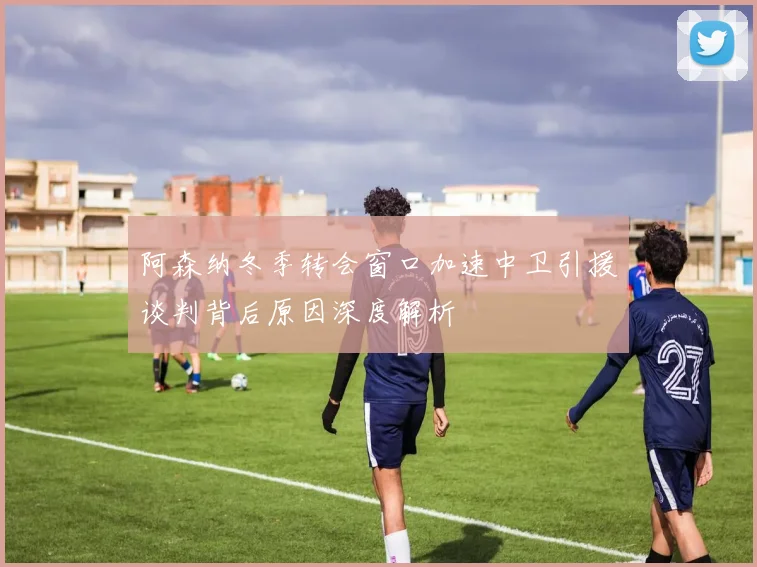 阿森纳冬季转会窗口加速中卫引援谈判背后原因深度解析